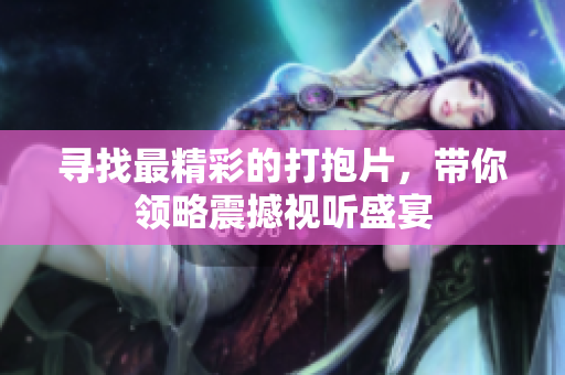 寻找最精彩的打抱片，带你领略震撼视听盛宴