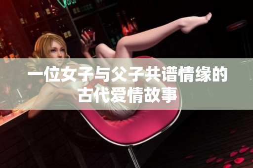 一位女子与父子共谱情缘的古代爱情故事