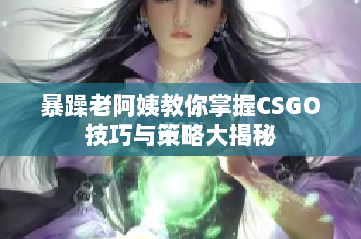 暴躁老阿姨教你掌握CSGO技巧与策略大揭秘