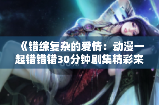 《错综复杂的爱情：动漫一起错错错30分钟剧集精彩来袭》