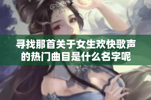 寻找那首关于女生欢快歌声的热门曲目是什么名字呢