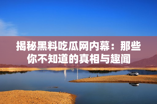 揭秘黑料吃瓜网内幕：那些你不知道的真相与趣闻