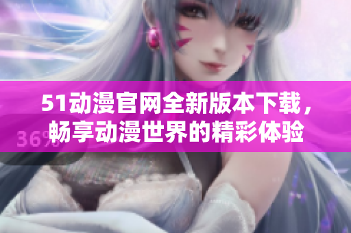 51动漫官网全新版本下载，畅享动漫世界的精彩体验