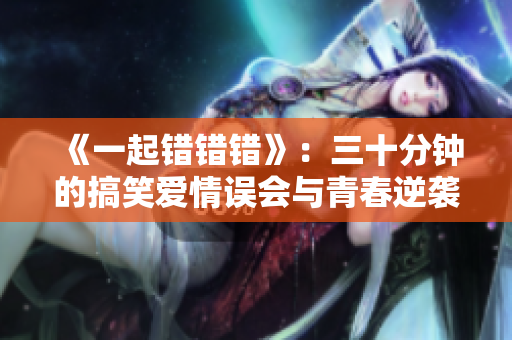 《一起错错错》：三十分钟的搞笑爱情误会与青春逆袭之旅