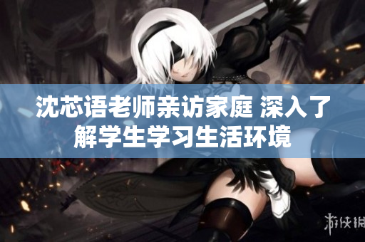 沈芯语老师亲访家庭 深入了解学生学习生活环境