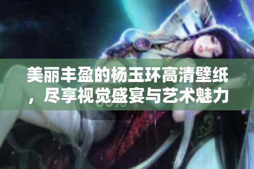 美丽丰盈的杨玉环高清壁纸，尽享视觉盛宴与艺术魅力
