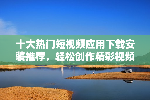 十大热门短视频应用下载安装推荐，轻松创作精彩视频
