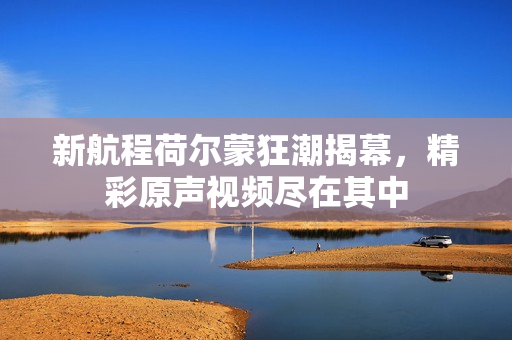 新航程荷尔蒙狂潮揭幕，精彩原声视频尽在其中
