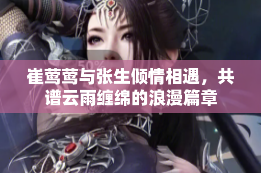崔莺莺与张生倾情相遇，共谱云雨缠绵的浪漫篇章