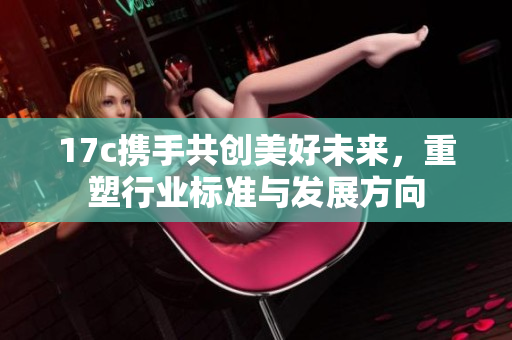 17c携手共创美好未来，重塑行业标准与发展方向