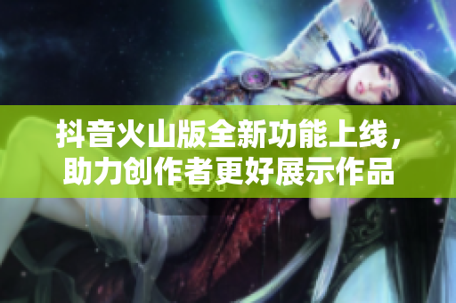 抖音火山版全新功能上线，助力创作者更好展示作品