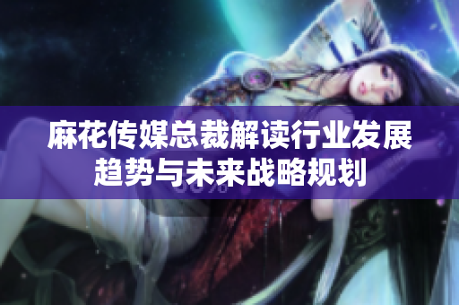 麻花传媒总裁解读行业发展趋势与未来战略规划