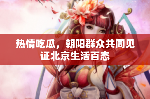 热情吃瓜，朝阳群众共同见证北京生活百态