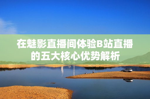 在魅影直播间体验B站直播的五大核心优势解析