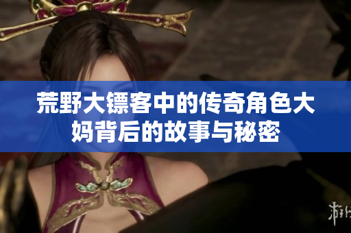 荒野大镖客中的传奇角色大妈背后的故事与秘密