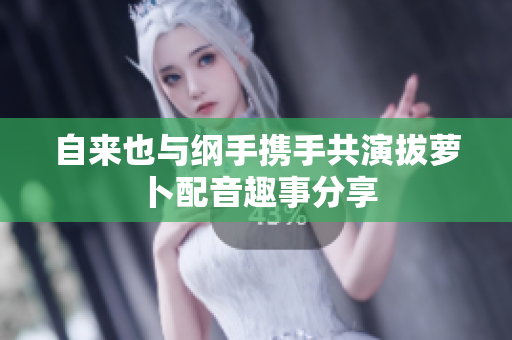 自来也与纲手携手共演拔萝卜配音趣事分享