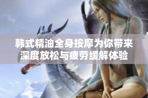 韩式精油全身按摩为你带来深度放松与疲劳缓解体验