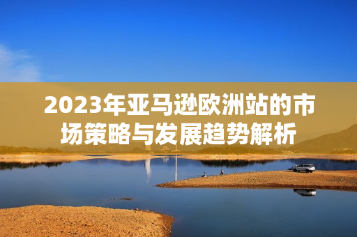 2023年亚马逊欧洲站的市场策略与发展趋势解析