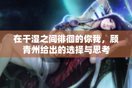 在干湿之间徘徊的你我，顾青州给出的选择与思考