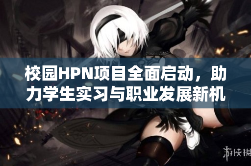 校园HPN项目全面启动，助力学生实习与职业发展新机遇