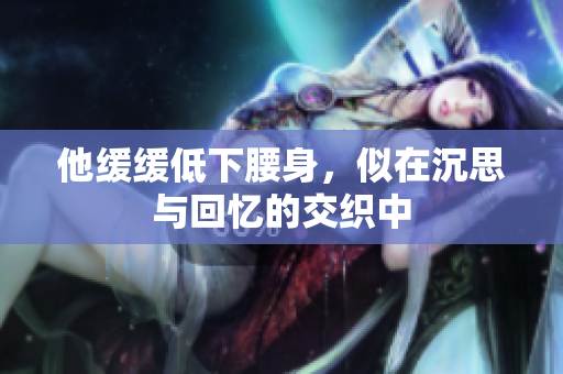 他缓缓低下腰身，似在沉思与回忆的交织中