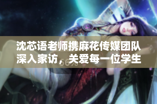 沈芯语老师携麻花传媒团队深入家访，关爱每一位学生成长