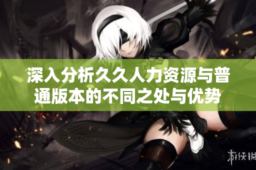 深入分析久久人力资源与普通版本的不同之处与优势