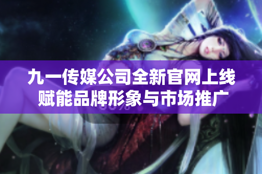 九一传媒公司全新官网上线 赋能品牌形象与市场推广