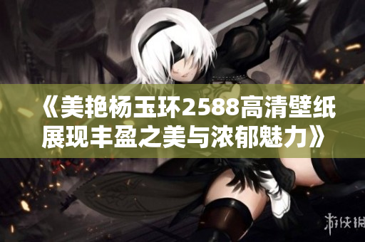 《美艳杨玉环2588高清壁纸展现丰盈之美与浓郁魅力》