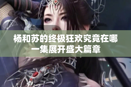 杨和苏的终极狂欢究竟在哪一集展开盛大篇章