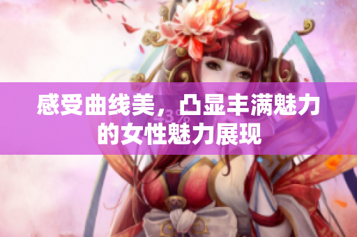感受曲线美，凸显丰满魅力的女性魅力展现