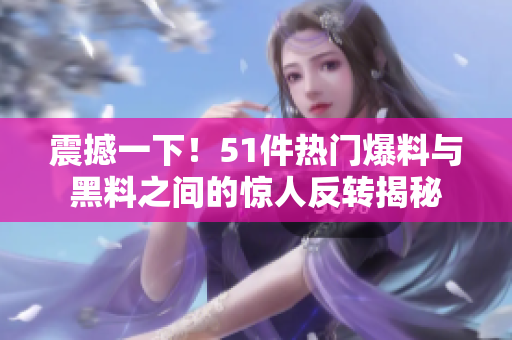 震撼一下！51件热门爆料与黑料之间的惊人反转揭秘
