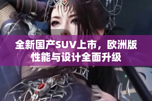 全新国产SUV上市，欧洲版性能与设计全面升级