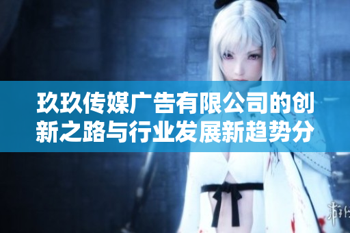 玖玖传媒广告有限公司的创新之路与行业发展新趋势分析