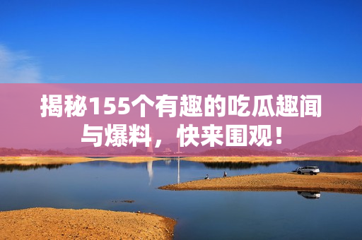 揭秘155个有趣的吃瓜趣闻与爆料，快来围观！