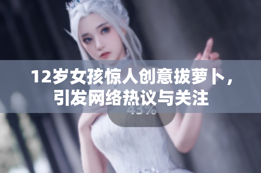 12岁女孩惊人创意拔萝卜，引发网络热议与关注