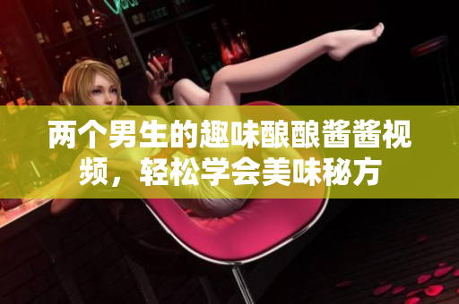 两个男生的趣味酿酿酱酱视频，轻松学会美味秘方