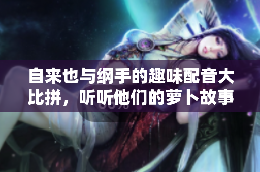 自来也与纲手的趣味配音大比拼，听听他们的萝卜故事