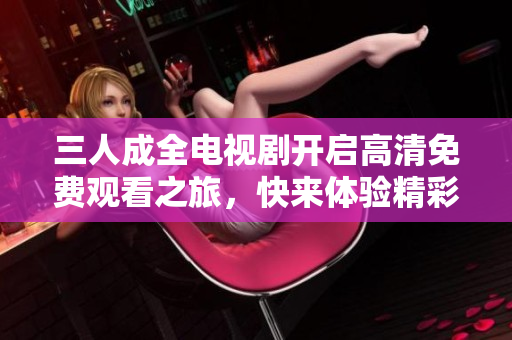 三人成全电视剧开启高清免费观看之旅，快来体验精彩故事！