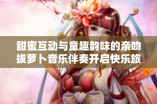甜蜜互动与童趣韵味的亲吻拔萝卜音乐伴奏开启快乐旅程
