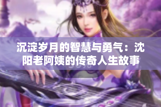 沉淀岁月的智慧与勇气：沈阳老阿姨的传奇人生故事