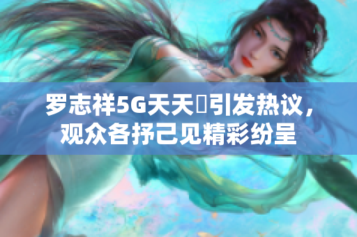 罗志祥5G天天奭引发热议，观众各抒己见精彩纷呈