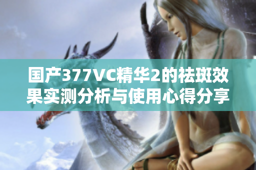 国产377VC精华2的祛斑效果实测分析与使用心得分享