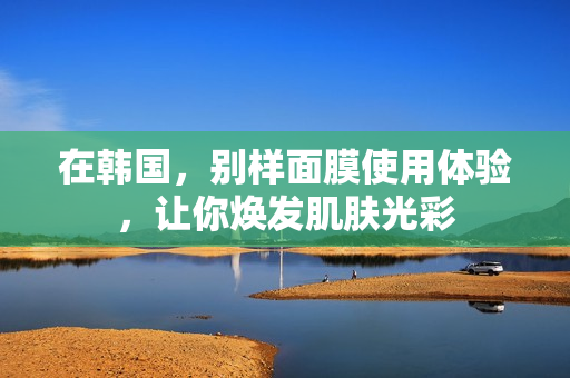 在韩国，别样面膜使用体验，让你焕发肌肤光彩