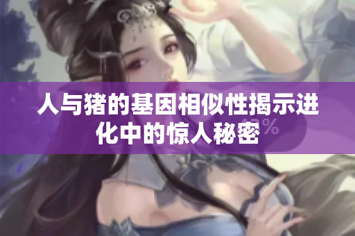 人与猪的基因相似性揭示进化中的惊人秘密