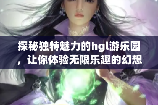 探秘独特魅力的hgl游乐园，让你体验无限乐趣的幻想之旅