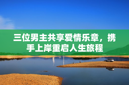 三位男主共享爱情乐章，携手上岸重启人生旅程