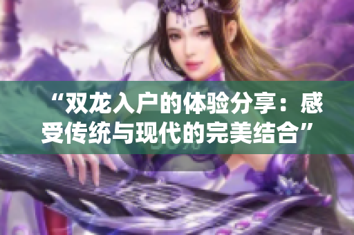 “双龙入户的体验分享：感受传统与现代的完美结合”