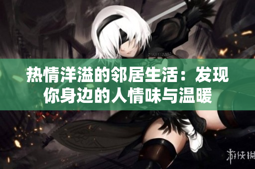 热情洋溢的邻居生活：发现你身边的人情味与温暖