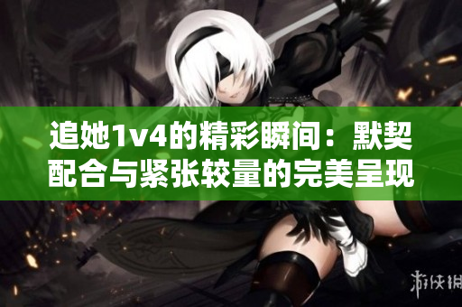 追她1v4的精彩瞬间：默契配合与紧张较量的完美呈现